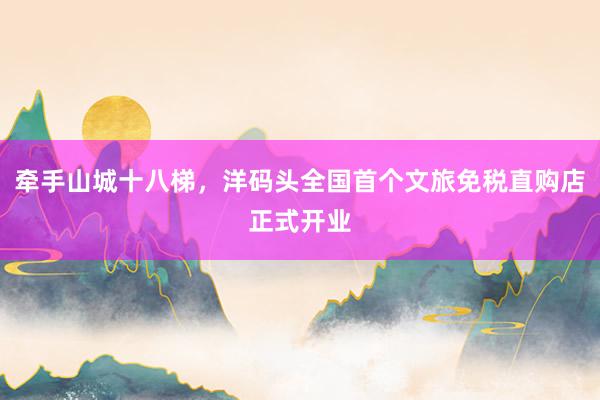 牵手山城十八梯，洋码头全国首个文旅免税直购店正式开业