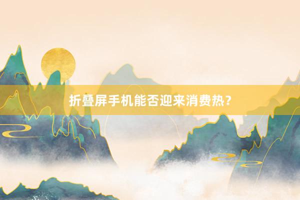 折叠屏手机能否迎来消费热？