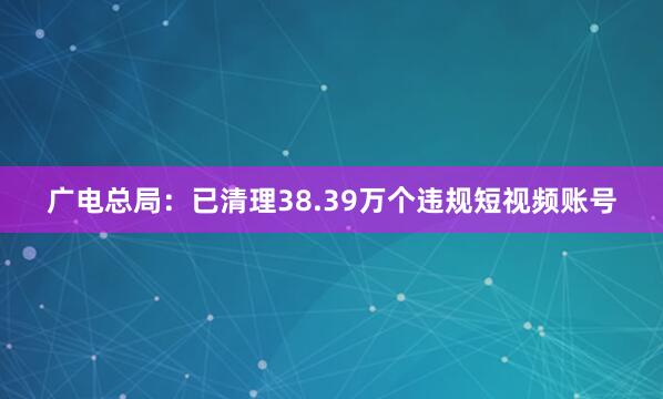 广电总局：已清理38.39万个违规短视频账号