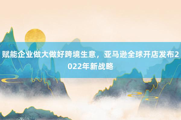 赋能企业做大做好跨境生意，亚马逊全球开店发布2022年新战略