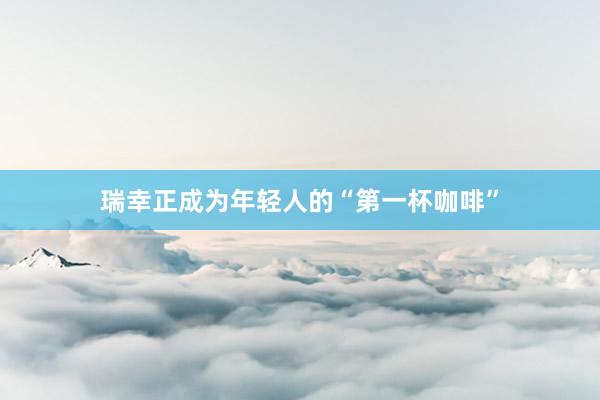 瑞幸正成为年轻人的“第一杯咖啡”