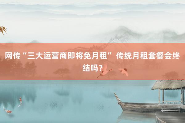 网传“三大运营商即将免月租” 传统月租套餐会终结吗？
