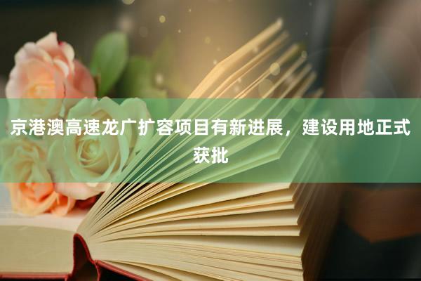 京港澳高速龙广扩容项目有新进展，建设用地正式获批
