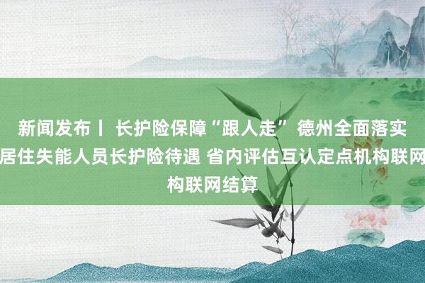 新闻发布丨 长护险保障“跟人走” 德州全面落实异地居住失能人员长护险待遇 省内评估互认定点机构联网结算