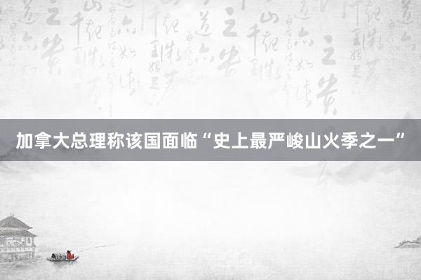 加拿大总理称该国面临“史上最严峻山火季之一”