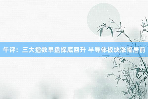 午评：三大指数早盘探底回升 半导体板块涨幅居前